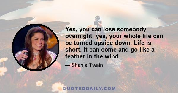 Yes, you can lose somebody overnight, yes, your whole life can be turned upside down. Life is short. It can come and go like a feather in the wind.