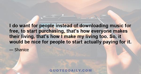 I do want for people instead of downloading music for free, to start purchasing, that's how everyone makes their living, that's how I make my living too. So, it would be nice for people to start actually paying for it.