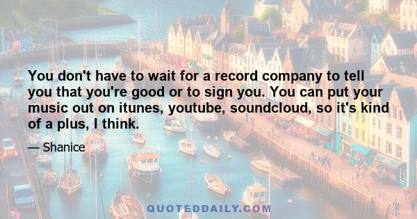 You don't have to wait for a record company to tell you that you're good or to sign you. You can put your music out on itunes, youtube, soundcloud, so it's kind of a plus, I think.