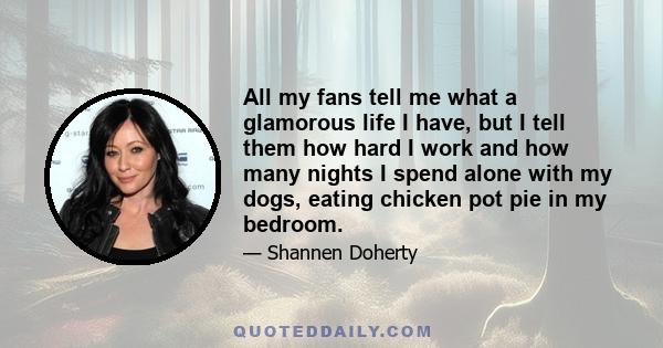 All my fans tell me what a glamorous life I have, but I tell them how hard I work and how many nights I spend alone with my dogs, eating chicken pot pie in my bedroom.