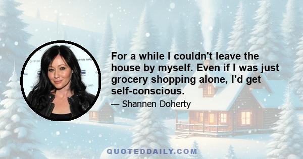 For a while I couldn't leave the house by myself. Even if I was just grocery shopping alone, I'd get self-conscious.