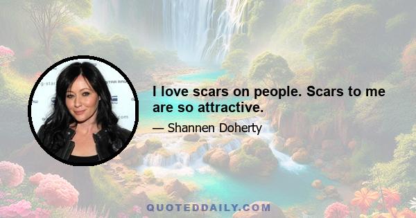 I love scars on people. Scars to me are so attractive.