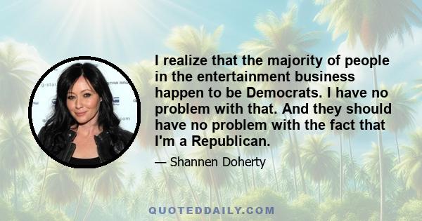 I realize that the majority of people in the entertainment business happen to be Democrats. I have no problem with that. And they should have no problem with the fact that I'm a Republican.