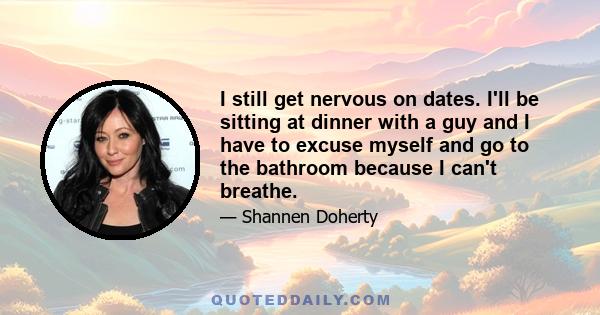 I still get nervous on dates. I'll be sitting at dinner with a guy and I have to excuse myself and go to the bathroom because I can't breathe.