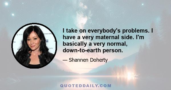 I take on everybody's problems. I have a very maternal side. I'm basically a very normal, down-to-earth person.