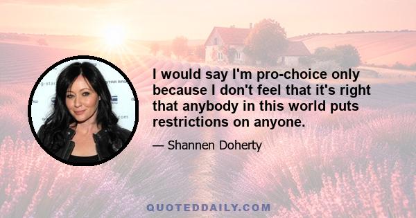 I would say I'm pro-choice only because I don't feel that it's right that anybody in this world puts restrictions on anyone.