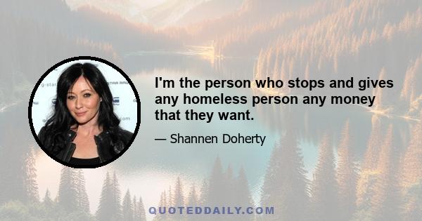 I'm the person who stops and gives any homeless person any money that they want.