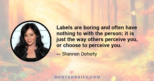 Labels are boring and often have nothing to with the person; it is just the way others perceive you, or choose to perceive you.