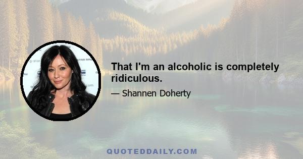 That I'm an alcoholic is completely ridiculous.