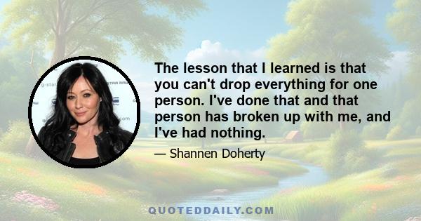 The lesson that I learned is that you can't drop everything for one person. I've done that and that person has broken up with me, and I've had nothing.