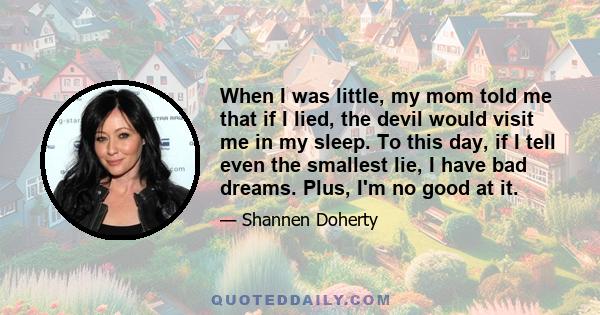 When I was little, my mom told me that if I lied, the devil would visit me in my sleep. To this day, if I tell even the smallest lie, I have bad dreams. Plus, I'm no good at it.