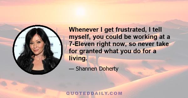 Whenever I get frustrated, I tell myself, you could be working at a 7-Eleven right now, so never take for granted what you do for a living.