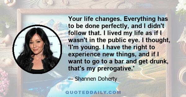 Your life changes. Everything has to be done perfectly, and I didn't follow that. I lived my life as if I wasn't in the public eye. I thought, 'I'm young. I have the right to experience new things, and if I want to go