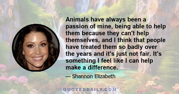 Animals have always been a passion of mine, being able to help them because they can't help themselves, and I think that people have treated them so badly over the years and it's just not fair. It's something I feel