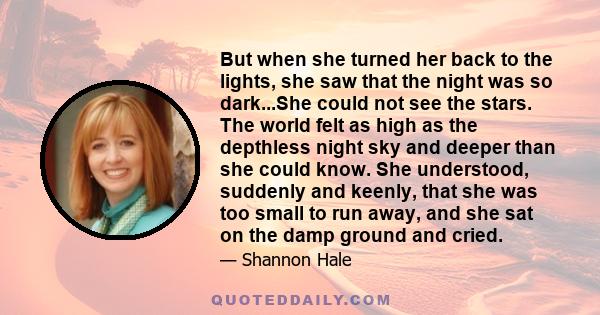 But when she turned her back to the lights, she saw that the night was so dark...She could not see the stars. The world felt as high as the depthless night sky and deeper than she could know. She understood, suddenly