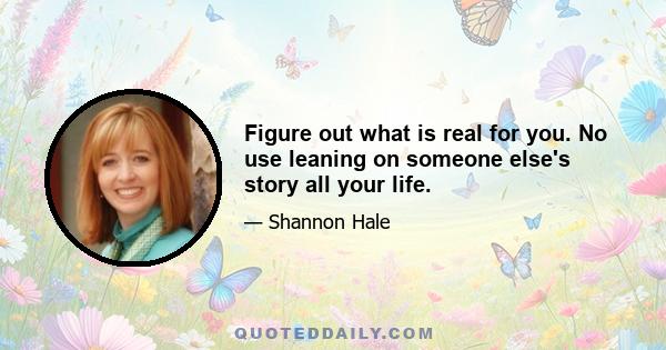 Figure out what is real for you. No use leaning on someone else's story all your life.