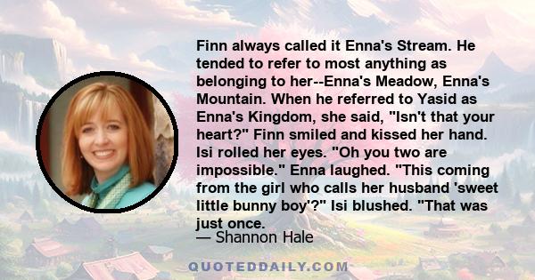 Finn always called it Enna's Stream. He tended to refer to most anything as belonging to her--Enna's Meadow, Enna's Mountain. When he referred to Yasid as Enna's Kingdom, she said, Isn't that your heart? Finn smiled and 