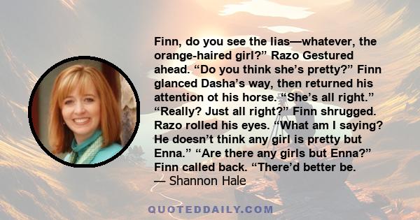 Finn, do you see the lias—whatever, the orange-haired girl?” Razo Gestured ahead. “Do you think she’s pretty?” Finn glanced Dasha’s way, then returned his attention ot his horse. “She’s all right.” “Really? Just all