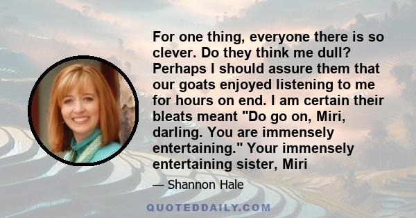 For one thing, everyone there is so clever. Do they think me dull? Perhaps I should assure them that our goats enjoyed listening to me for hours on end. I am certain their bleats meant Do go on, Miri, darling. You are