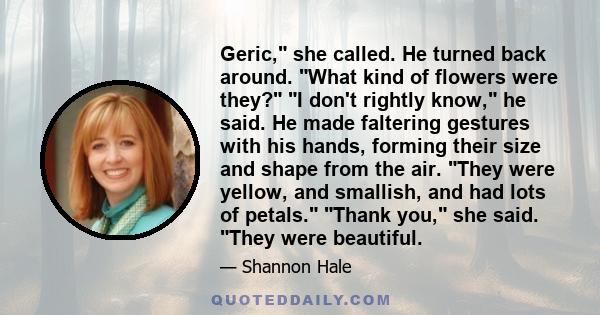 Geric, she called. He turned back around. What kind of flowers were they? I don't rightly know, he said. He made faltering gestures with his hands, forming their size and shape from the air. They were yellow, and