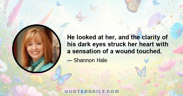 He looked at her, and the clarity of his dark eyes struck her heart with a sensation of a wound touched.