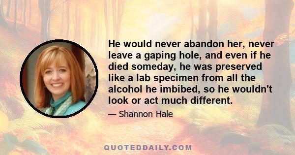 He would never abandon her, never leave a gaping hole, and even if he died someday, he was preserved like a lab specimen from all the alcohol he imbibed, so he wouldn't look or act much different.