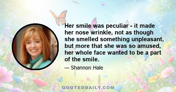 Her smile was peculiar - it made her nose wrinkle, not as though she smelled something unpleasant, but more that she was so amused, her whole face wanted to be a part of the smile.