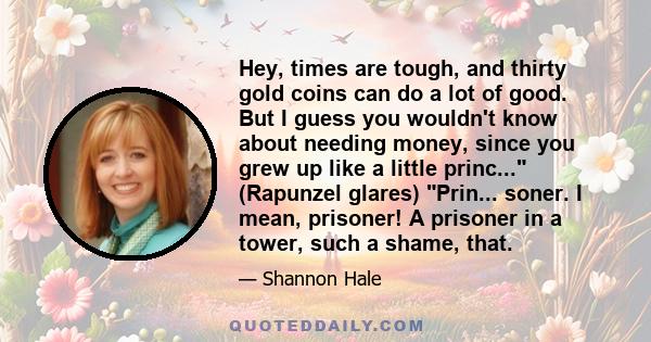 Hey, times are tough, and thirty gold coins can do a lot of good. But I guess you wouldn't know about needing money, since you grew up like a little princ... (Rapunzel glares) Prin... soner. I mean, prisoner! A prisoner 