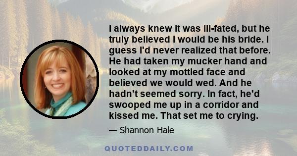 I always knew it was ill-fated, but he truly believed I would be his bride. I guess I'd never realized that before. He had taken my mucker hand and looked at my mottled face and believed we would wed. And he hadn't