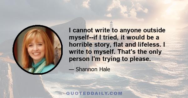 I cannot write to anyone outside myself--if I tried, it would be a horrible story, flat and lifeless. I write to myself. That's the only person I'm trying to please.