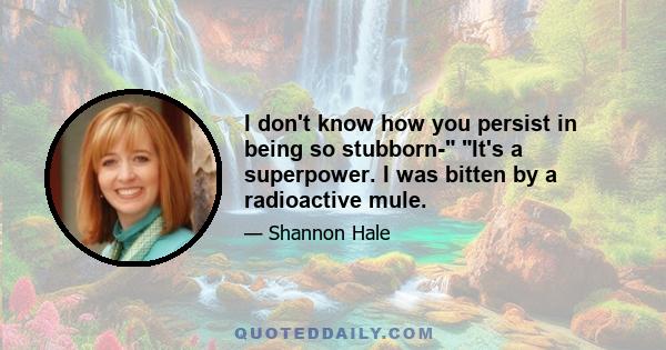 I don't know how you persist in being so stubborn- It's a superpower. I was bitten by a radioactive mule.