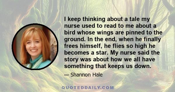 I keep thinking about a tale my nurse used to read to me about a bird whose wings are pinned to the ground. In the end, when he finally frees himself, he flies so high he becomes a star. My nurse said the story was