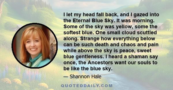 I let my head fall back, and I gazed into the Eternal Blue Sky. It was morning. Some of the sky was yellow, some the softest blue. One small cloud scuttled along. Strange how everything below can be such death and chaos 