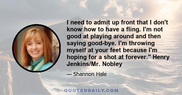 I need to admit up front that I don't know how to have a fling. I'm not good at playing around and then saying good-bye. I'm throwing myself at your feet because I'm hoping for a shot at forever. Henry Jenkins/Mr. Nobley