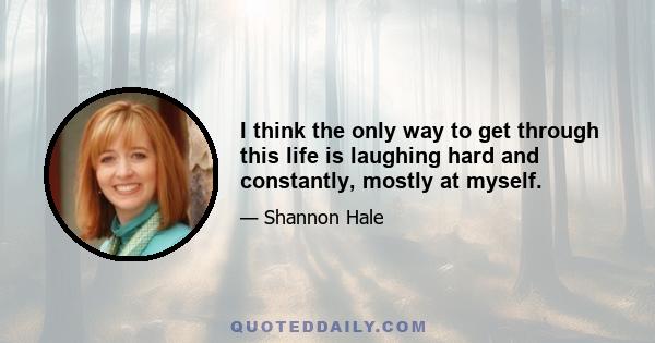 I think the only way to get through this life is laughing hard and constantly, mostly at myself.