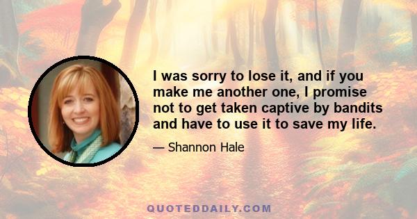 I was sorry to lose it, and if you make me another one, I promise not to get taken captive by bandits and have to use it to save my life.