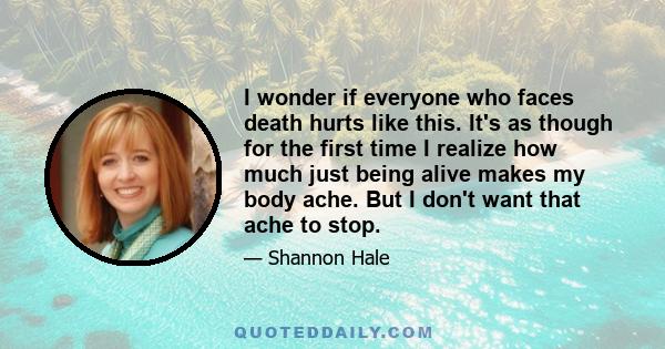 I wonder if everyone who faces death hurts like this. It's as though for the first time I realize how much just being alive makes my body ache. But I don't want that ache to stop.