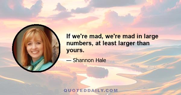 If we're mad, we're mad in large numbers, at least larger than yours.