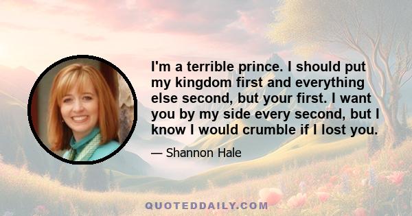 I'm a terrible prince. I should put my kingdom first and everything else second, but your first. I want you by my side every second, but I know I would crumble if I lost you.