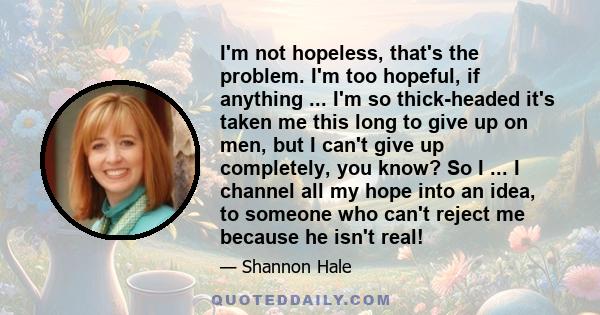 I'm not hopeless, that's the problem. I'm too hopeful, if anything ... I'm so thick-headed it's taken me this long to give up on men, but I can't give up completely, you know? So I ... I channel all my hope into an