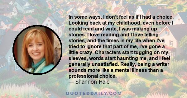 In some ways, I don’t feel as if I had a choice. Looking back at my childhood, even before I could read and write, I was making up stories. I love reading and I love telling stories, and the times in my life when I’ve