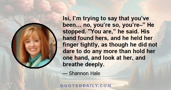 Isi, I’m trying to say that you’ve been… no, you’re so, you’re–” He stopped. You are,” he said. His hand found hers, and he held her finger tightly, as though he did not dare to do any more than hold her one hand, and