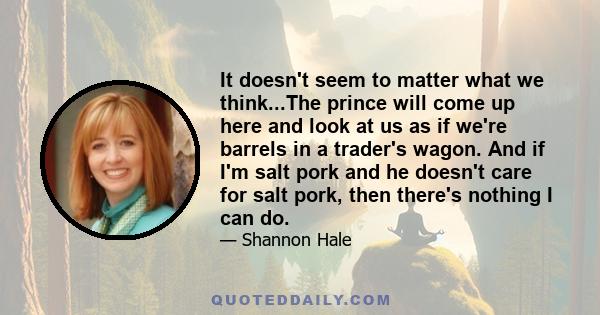 It doesn't seem to matter what we think...The prince will come up here and look at us as if we're barrels in a trader's wagon. And if I'm salt pork and he doesn't care for salt pork, then there's nothing I can do.