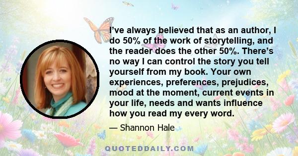 I’ve always believed that as an author, I do 50% of the work of storytelling, and the reader does the other 50%. There’s no way I can control the story you tell yourself from my book. Your own experiences, preferences,