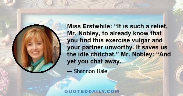 Miss Erstwhile: “It is such a relief, Mr. Nobley, to already know that you find this exercise vulgar and your partner unworthy. It saves us the idle chitchat.” Mr. Nobley: “And yet you chat away.