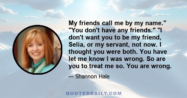 My friends call me by my name. You don't have any friends. I don't want you to be my friend, Selia, or my servant, not now. I thought you were both. You have let me know I was wrong. So are you to treat me so. You are