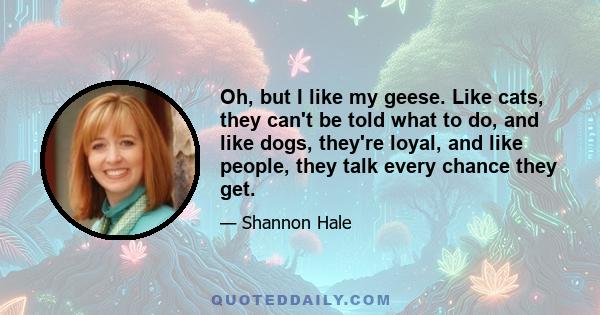 Oh, but I like my geese. Like cats, they can't be told what to do, and like dogs, they're loyal, and like people, they talk every chance they get.