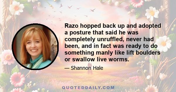 Razo hopped back up and adopted a posture that said he was completely unruffled, never had been, and in fact was ready to do something manly like lift boulders or swallow live worms.