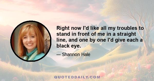 Right now I'd like all my troubles to stand in front of me in a straight line, and one by one I'd give each a black eye.