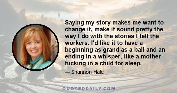 Saying my story makes me want to change it, make it sound pretty the way I do with the stories I tell the workers. I'd like it to have a beginning as grand as a ball and an ending in a whisper, like a mother tucking in